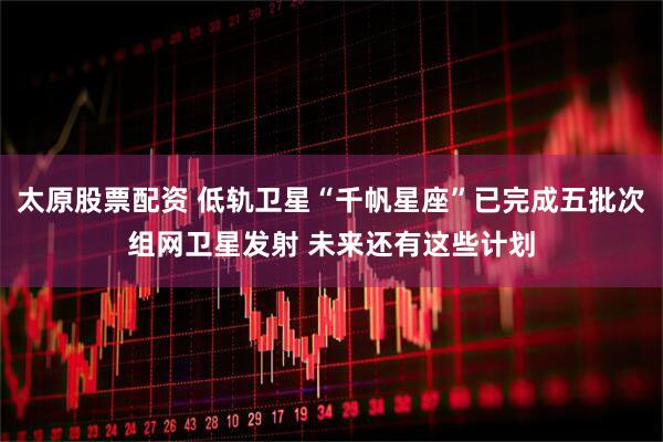 太原股票配资 低轨卫星“千帆星座”已完成五批次组网卫星发射 未来还有这些计划