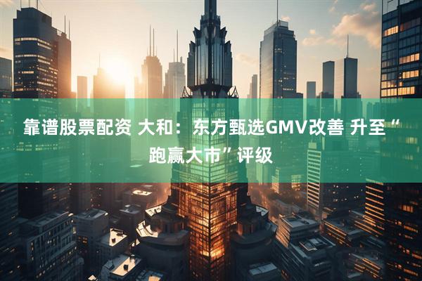 靠谱股票配资 大和：东方甄选GMV改善 升至“跑赢大市”评级