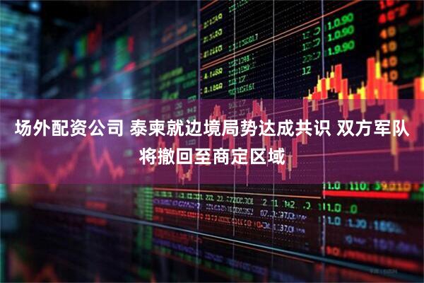 场外配资公司 泰柬就边境局势达成共识 双方军队将撤回至商定区域