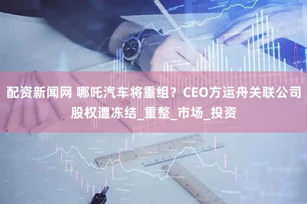 配资新闻网 哪吒汽车将重组？CEO方运舟关联公司股权遭冻结_重整_市场_投资