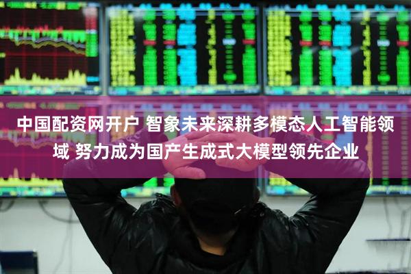 中国配资网开户 智象未来深耕多模态人工智能领域 努力成为国产生成式大模型领先企业