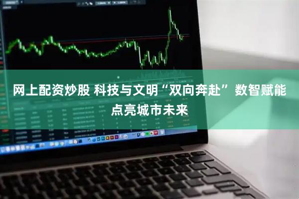 网上配资炒股 科技与文明“双向奔赴” 数智赋能点亮城市未来