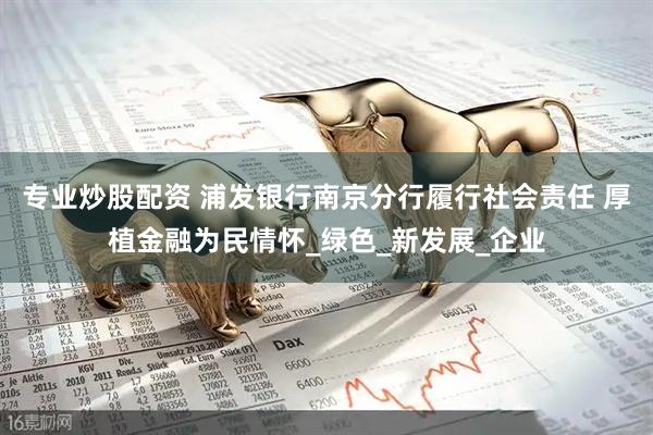 专业炒股配资 浦发银行南京分行履行社会责任 厚植金融为民情怀_绿色_新发展_企业