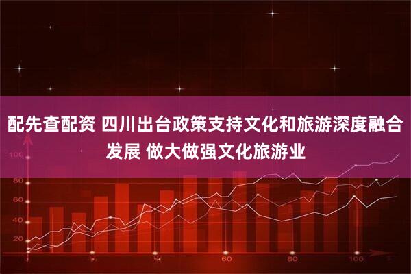 配先查配资 四川出台政策支持文化和旅游深度融合发展 做大做强文化旅游业