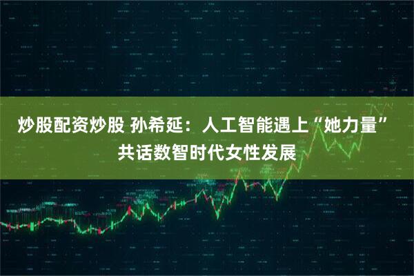 炒股配资炒股 孙希延：人工智能遇上“她力量” 共话数智时代女性发展