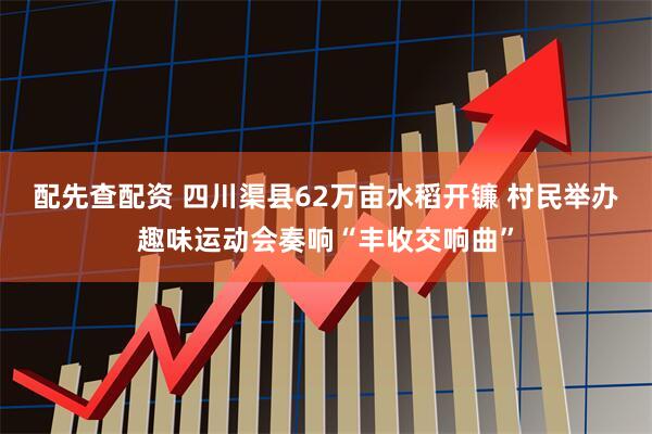 配先查配资 四川渠县62万亩水稻开镰 村民举办趣味运动会奏响“丰收交响曲”