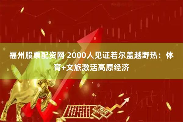 福州股票配资网 2000人见证若尔盖越野热：体育+文旅激活高原经济