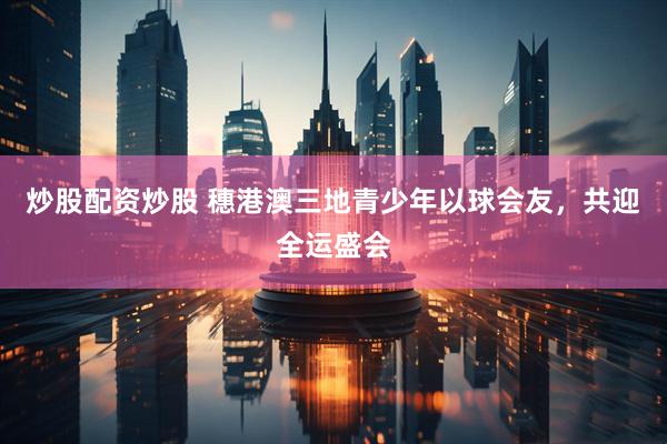 炒股配资炒股 穗港澳三地青少年以球会友，共迎全运盛会
