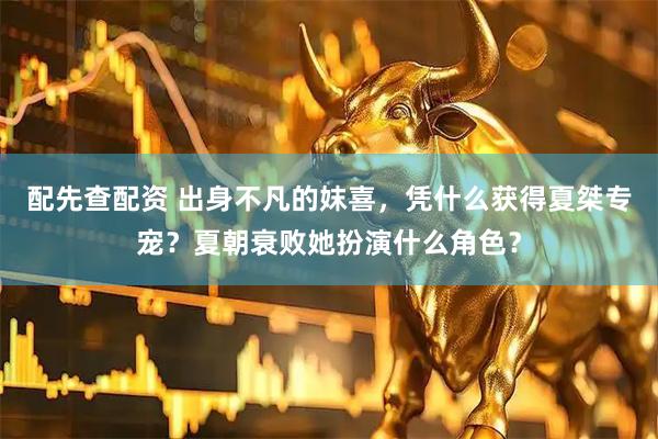 配先查配资 出身不凡的妺喜，凭什么获得夏桀专宠？夏朝衰败她扮演什么角色？