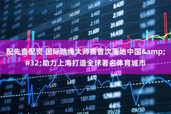 配先查配资 国际跳绳大师赛首次落地中国 助力上海打造全球著名体育城市