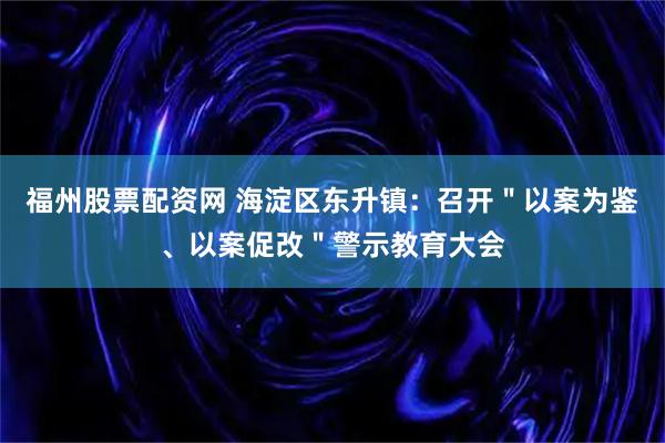 福州股票配资网 海淀区东升镇：召开＂以案为鉴、以案促改＂警示教育大会