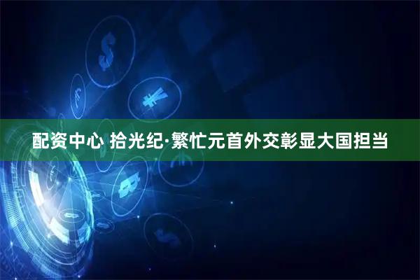 配资中心 拾光纪·繁忙元首外交彰显大国担当