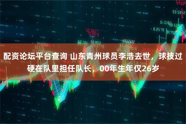 配资论坛平台查询 山东青州球员李浩去世，球技过硬在队里担任队长，00年生年仅26岁