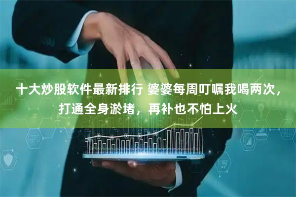 十大炒股软件最新排行 婆婆每周叮嘱我喝两次，打通全身淤堵，再补也不怕上火