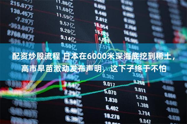 配资炒股流程 日本在6000米深海底挖到稀土，高市早苗激动发布声明，这下子终于不怕