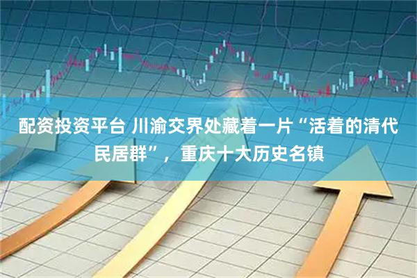 配资投资平台 川渝交界处藏着一片“活着的清代民居群”，重庆十大历史名镇